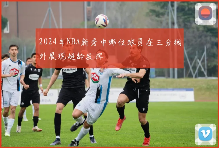 2024年NBA新秀中哪位球员在三分线外展现超龄发挥