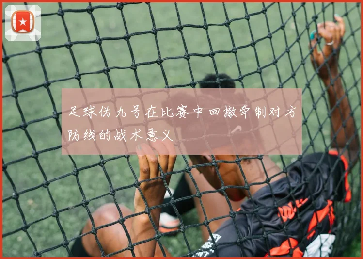 足球伪九号在比赛中回撤牵制对方防线的战术意义